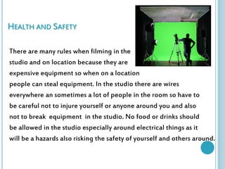 HEALTH AND SAFETY 
There are many rules when filming in the 
studio and on location because they are 
expensive equipment so when on a location 
people can steal equipment. In the studio there are wires 
everywhere an sometimes a lot of people in the room so have to 
be careful not to injure yourself or anyone around you and also 
not to break equipment in the studio. No food or drinks should 
be allowed in the studio especially around electrical things as it 
will be a hazards also risking the safety of yourself and others around. 
