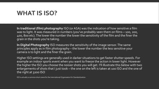 WHAT IS ISO?
In traditional (film) photography ISO (orASA) was the indication of how sensitive a film
was to light. It was measured in numbers (you’ve probably seen them on films – 100, 200,
400, 800 etc).The lower the number the lower the sensitivity of the film and the finer the
grain in the shots you’re taking.
In Digital Photography ISO measures the sensitivity of the image sensor.The same
principles apply as in film photography – the lower the number the less sensitive your
camera is to light and the finer the grain.
Higher ISO settings are generally used in darker situations to get faster shutter speeds. For
example an indoor sports event when you want to freeze the action in lower light. However
the higher the ISO you choose the noisier shots you will get. I’ll illustrate this below with two
enlargements of shots that I just took – the one on the left is taken at 100 ISO and the one of
the right at 3200 ISO
ISO is actually a common short name for the International Organisation for Standardization.
 