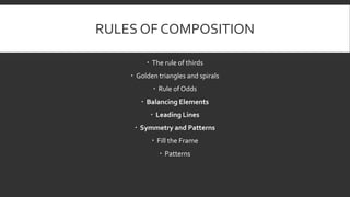 RULES OF COMPOSITION
 The rule of thirds
 Golden triangles and spirals
 Rule of Odds
 Balancing Elements
 Leading Lines
 Symmetry and Patterns
 Fill the Frame
 Patterns
 