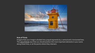 Rule ofThirds
Imagine that your image is divided into 9 equal segments by 2 vertical and 2 horizontal lines.
The rule of thirds says that you should position the most important elements in your scene
along these lines, or at the points where they intersect.
 