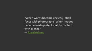 “When words become unclear, I shall
focus with photographs.When images
become inadequate, I shall be content
with silence.”
― Ansel Adams
 
