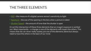 THETHREE ELEMENTS
 ISO – the measure of a digital camera sensor’s sensitivity to light
 Aperture – the size of the opening in the lens when a picture is taken
 Shutter Speed – the amount of time that the shutter is open
It is at the intersection of these three elements that an image’s exposure is worked
out. Most importantly – a change in one of the elements will impact the others.This
means that we can never really isolate just one of the elements alone but always
need to have the others in the back of our mind.
 