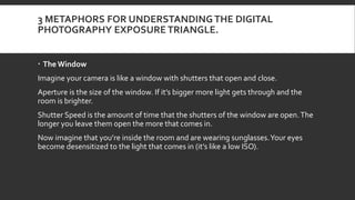 3 METAPHORS FOR UNDERSTANDINGTHE DIGITAL
PHOTOGRAPHY EXPOSURE TRIANGLE.
 The Window
Imagine your camera is like a window with shutters that open and close.
Aperture is the size of the window. If it’s bigger more light gets through and the
room is brighter.
Shutter Speed is the amount of time that the shutters of the window are open.The
longer you leave them open the more that comes in.
Now imagine that you’re inside the room and are wearing sunglasses.Your eyes
become desensitized to the light that comes in (it’s like a low ISO).
 