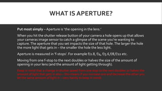 WHAT IS APERTURE?
Put most simply – Aperture is ‘the opening in the lens.’
When you hit the shutter release button of your camera a hole opens up that allows
your cameras image sensor to catch a glimpse of the scene you’re wanting to
capture.The aperture that you set impacts the size of that hole.The larger the hole
the more light that gets in – the smaller the hole the less light.
Aperture is measured in ‘f-stops’. For example f/2.8, f/4, f/5.6,f/8,f/22 etc.
Moving from one f-stop to the next doubles or halves the size of the amount of
opening in your lens (and the amount of light getting through).
Keep in mind that a change in shutter speed from one stop to the next doubles or halves the
amount of light that gets in also – this means if you increase one and decrease the other you
let the same amount of light in – very handy to keep in mind).
 