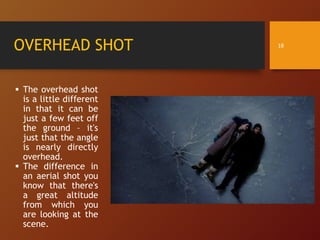 OVERHEAD SHOT
 The overhead shot
is a little different
in that it can be
just a few feet off
the ground – it's
just that the angle
is nearly directly
overhead.
 The difference in
an aerial shot you
know that there's
a great altitude
from which you
are looking at the
scene.
18
 