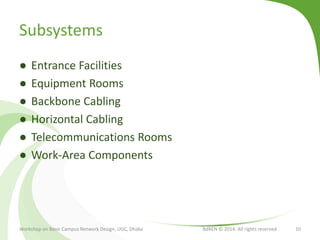 Subsystems
● Entrance Facilities
● Equipment Rooms
● Backbone Cabling
● Horizontal Cabling
● Telecommunications Rooms
● Work-Area Components
Workshop on Basic Campus Network Design, UGC, Dhaka BdREN © 2014. All rights reserved 10
 