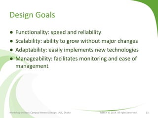 Design Goals
● Functionality: speed and reliability
● Scalability: ability to grow without major changes
● Adaptability: easily implements new technologies
● Manageability: facilitates monitoring and ease of
management
Workshop on Basic Campus Network Design, UGC, Dhaka BdREN © 2014. All rights reserved 13
 