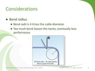 Considerations
● Bend radius
● Bend radii is 4 times the cable diameter
● Too much bend loosen the twists, eventually lose
performance
Workshop on Basic Campus Network Design, UGC, Dhaka BdREN © 2014. All rights reserved 17
 
