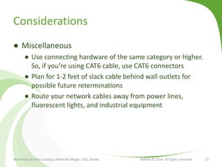 Considerations
● Miscellaneous
● Use connecting hardware of the same category or higher.
So, if you’re using CAT6 cable, use CAT6 connectors
● Plan for 1-2 feet of slack cable behind wall outlets for
possible future reterminations
● Route your network cables away from power lines,
fluorescent lights, and industrial equipment
Workshop on Basic Campus Network Design, UGC, Dhaka BdREN © 2014. All rights reserved 23
 
