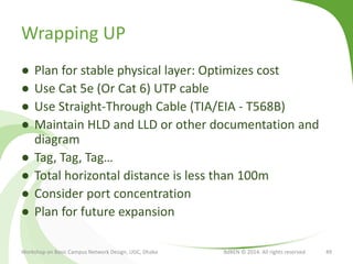 Wrapping UP
● Plan for stable physical layer: Optimizes cost
● Use Cat 5e (Or Cat 6) UTP cable
● Use Straight-Through Cable (TIA/EIA - T568B)
● Maintain HLD and LLD or other documentation and
diagram
● Tag, Tag, Tag…
● Total horizontal distance is less than 100m
● Consider port concentration
● Plan for future expansion
Workshop on Basic Campus Network Design, UGC, Dhaka BdREN © 2014. All rights reserved 49
 