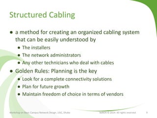 Structured Cabling
● a method for creating an organized cabling system
that can be easily understood by
● The installers
● The network administrators
● Any other technicians who deal with cables
● Golden Rules: Planning is the key
● Look for a complete connectivity solutions
● Plan for future growth
● Maintain freedom of choice in terms of vendors
Workshop on Basic Campus Network Design, UGC, Dhaka BdREN © 2014. All rights reserved 9
 