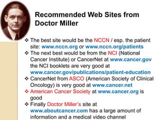 Recommended Web Sites from
Doctor Miller
 The best site would be the NCCN / esp. the patient
site: www.nccn.org or www.nccn.org/patients
 The next best would be from the NCI (National
Cancer Institute) or CancerNet at www.cancer.gov
the NCI booklets are very good at
www.cancer.gov/publications/patient-education
 CancerNet from ASCO (American Society of Clinical
Oncology) is very good at www.cancer.net
 American Cancer Society at www.cancer.org is
good
 Finally Doctor Miller’s site at
www.aboutcancer.com has a large amount of
information and a medical video channel
 