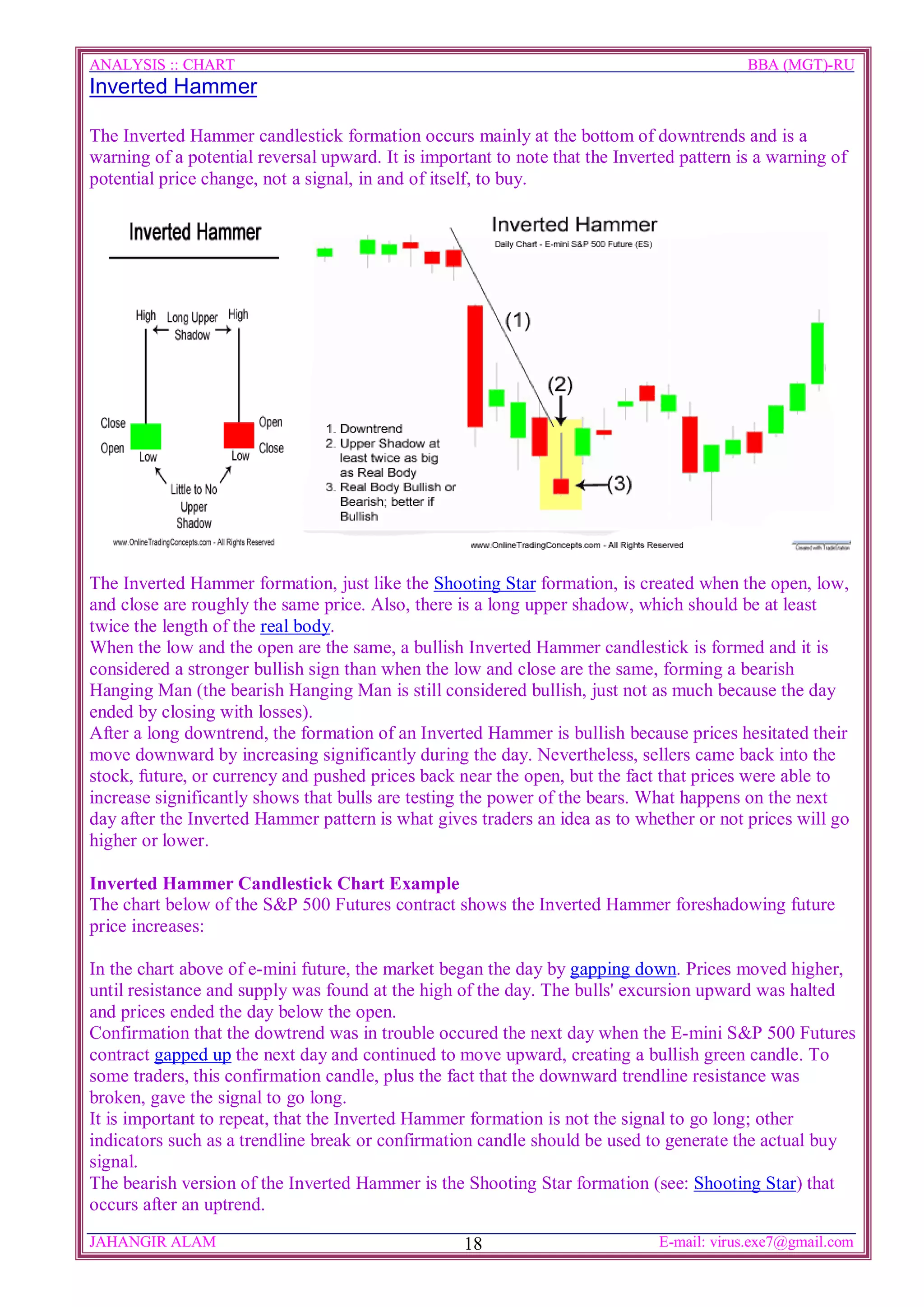ANALYSIS :: CHART                                                                          BBA (MGT)-RU
Inverted Hammer

The Inverted Hammer candlestick formation occurs mainly at the bottom of downtrends and is a
warning of a potential reversal upward. It is important to note that the Inverted pattern is a warning of
potential price change, not a signal, in and of itself, to buy.




The Inverted Hammer formation, just like the Shooting Star formation, is created when the open, low,
and close are roughly the same price. Also, there is a long upper shadow, which should be at least
twice the length of the real body.
When the low and the open are the same, a bullish Inverted Hammer candlestick is formed and it is
considered a stronger bullish sign than when the low and close are the same, forming a bearish
Hanging Man (the bearish Hanging Man is still considered bullish, just not as much because the day
ended by closing with losses).
After a long downtrend, the formation of an Inverted Hammer is bullish because prices hesitated their
move downward by increasing significantly during the day. Nevertheless, sellers came back into the
stock, future, or currency and pushed prices back near the open, but the fact that prices were able to
increase significantly shows that bulls are testing the power of the bears. What happens on the next
day after the Inverted Hammer pattern is what gives traders an idea as to whether or not prices will go
higher or lower.

Inverted Hammer Candlestick Chart Example
The chart below of the S&P 500 Futures contract shows the Inverted Hammer foreshadowing future
price increases:

In the chart above of e-mini future, the market began the day by gapping down. Prices moved higher,
until resistance and supply was found at the high of the day. The bulls' excursion upward was halted
and prices ended the day below the open.
Confirmation that the dowtrend was in trouble occured the next day when the E-mini S&P 500 Futures
contract gapped up the next day and continued to move upward, creating a bullish green candle. To
some traders, this confirmation candle, plus the fact that the downward trendline resistance was
broken, gave the signal to go long.
It is important to repeat, that the Inverted Hammer formation is not the signal to go long; other
indicators such as a trendline break or confirmation candle should be used to generate the actual buy
signal.
The bearish version of the Inverted Hammer is the Shooting Star formation (see: Shooting Star) that
occurs after an uptrend.
JAHANGIR ALAM                                      18                         E-mail: virus.exe7@gmail.com
 