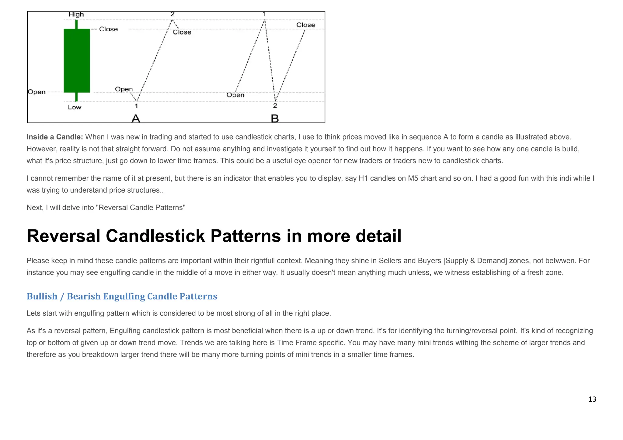 13
Inside a Candle: When I was new in trading and started to use candlestick charts, I use to think prices moved like in sequence A to form a candle as illustrated above.
However, reality is not that straight forward. Do not assume anything and investigate it yourself to find out how it happens. If you want to see how any one candle is build,
what it's price structure, just go down to lower time frames. This could be a useful eye opener for new traders or traders new to candlestick charts.
I cannot remember the name of it at present, but there is an indicator that enables you to display, say H1 candles on M5 chart and so on. I had a good fun with this indi while I
was trying to understand price structures..
Next, I will delve into "Reversal Candle Patterns"
Reversal Candlestick Patterns in more detail
Please keep in mind these candle patterns are important within their rightfull context. Meaning they shine in Sellers and Buyers [Supply & Demand] zones, not betwwen. For
instance you may see engulfing candle in the middle of a move in either way. It usually doesn't mean anything much unless, we witness establishing of a fresh zone.
Bullish / Bearish Engulfing Candle Patterns
Lets start with engulfing pattern which is considered to be most strong of all in the right place.
As it's a reversal pattern, Engulfing candlestick pattern is most beneficial when there is a up or down trend. It's for identifying the turning/reversal point. It's kind of recognizing
top or bottom of given up or down trend move. Trends we are talking here is Time Frame specific. You may have many mini trends withing the scheme of larger trends and
therefore as you breakdown larger trend there will be many more turning points of mini trends in a smaller time frames.
 