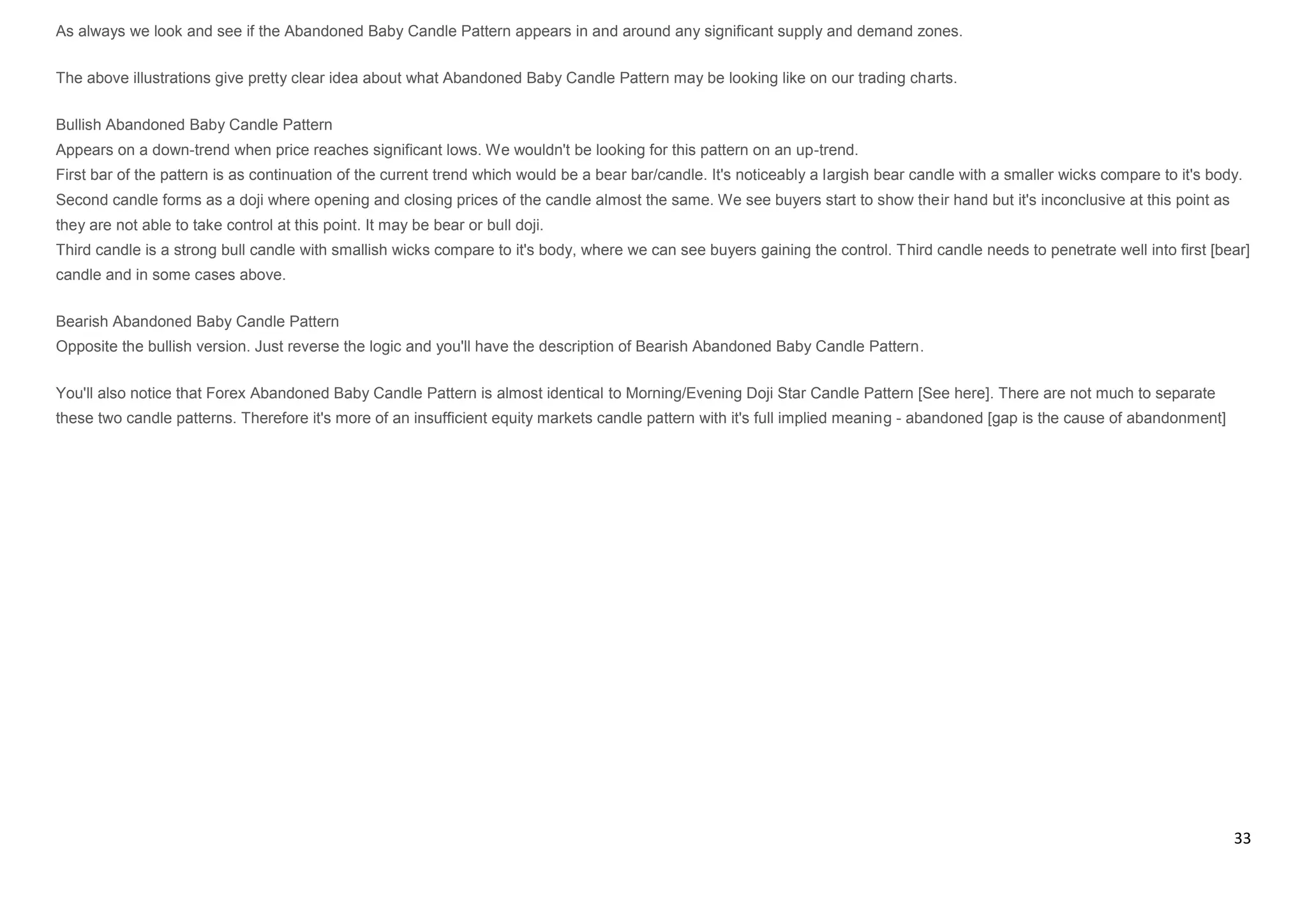 33
As always we look and see if the Abandoned Baby Candle Pattern appears in and around any significant supply and demand zones.
The above illustrations give pretty clear idea about what Abandoned Baby Candle Pattern may be looking like on our trading charts.
Bullish Abandoned Baby Candle Pattern
Appears on a down-trend when price reaches significant lows. We wouldn't be looking for this pattern on an up-trend.
First bar of the pattern is as continuation of the current trend which would be a bear bar/candle. It's noticeably a largish bear candle with a smaller wicks compare to it's body.
Second candle forms as a doji where opening and closing prices of the candle almost the same. We see buyers start to show their hand but it's inconclusive at this point as
they are not able to take control at this point. It may be bear or bull doji.
Third candle is a strong bull candle with smallish wicks compare to it's body, where we can see buyers gaining the control. Third candle needs to penetrate well into first [bear]
candle and in some cases above.
Bearish Abandoned Baby Candle Pattern
Opposite the bullish version. Just reverse the logic and you'll have the description of Bearish Abandoned Baby Candle Pattern.
You'll also notice that Forex Abandoned Baby Candle Pattern is almost identical to Morning/Evening Doji Star Candle Pattern [See here]. There are not much to separate
these two candle patterns. Therefore it's more of an insufficient equity markets candle pattern with it's full implied meaning - abandoned [gap is the cause of abandonment]
 