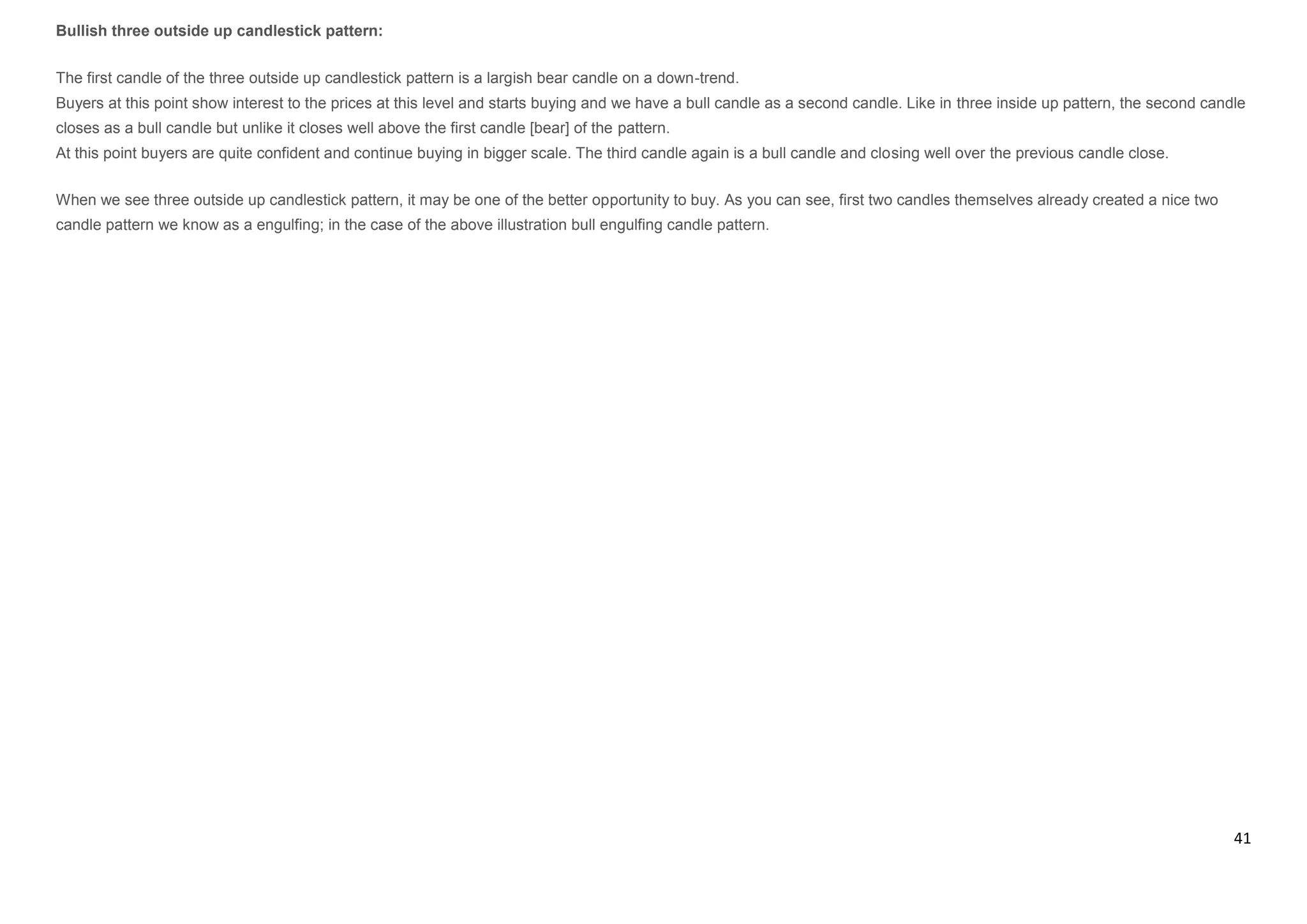 41
Bullish three outside up candlestick pattern:
The first candle of the three outside up candlestick pattern is a largish bear candle on a down-trend.
Buyers at this point show interest to the prices at this level and starts buying and we have a bull candle as a second candle. Like in three inside up pattern, the second candle
closes as a bull candle but unlike it closes well above the first candle [bear] of the pattern.
At this point buyers are quite confident and continue buying in bigger scale. The third candle again is a bull candle and closing well over the previous candle close.
When we see three outside up candlestick pattern, it may be one of the better opportunity to buy. As you can see, first two candles themselves already created a nice two
candle pattern we know as a engulfing; in the case of the above illustration bull engulfing candle pattern.
 