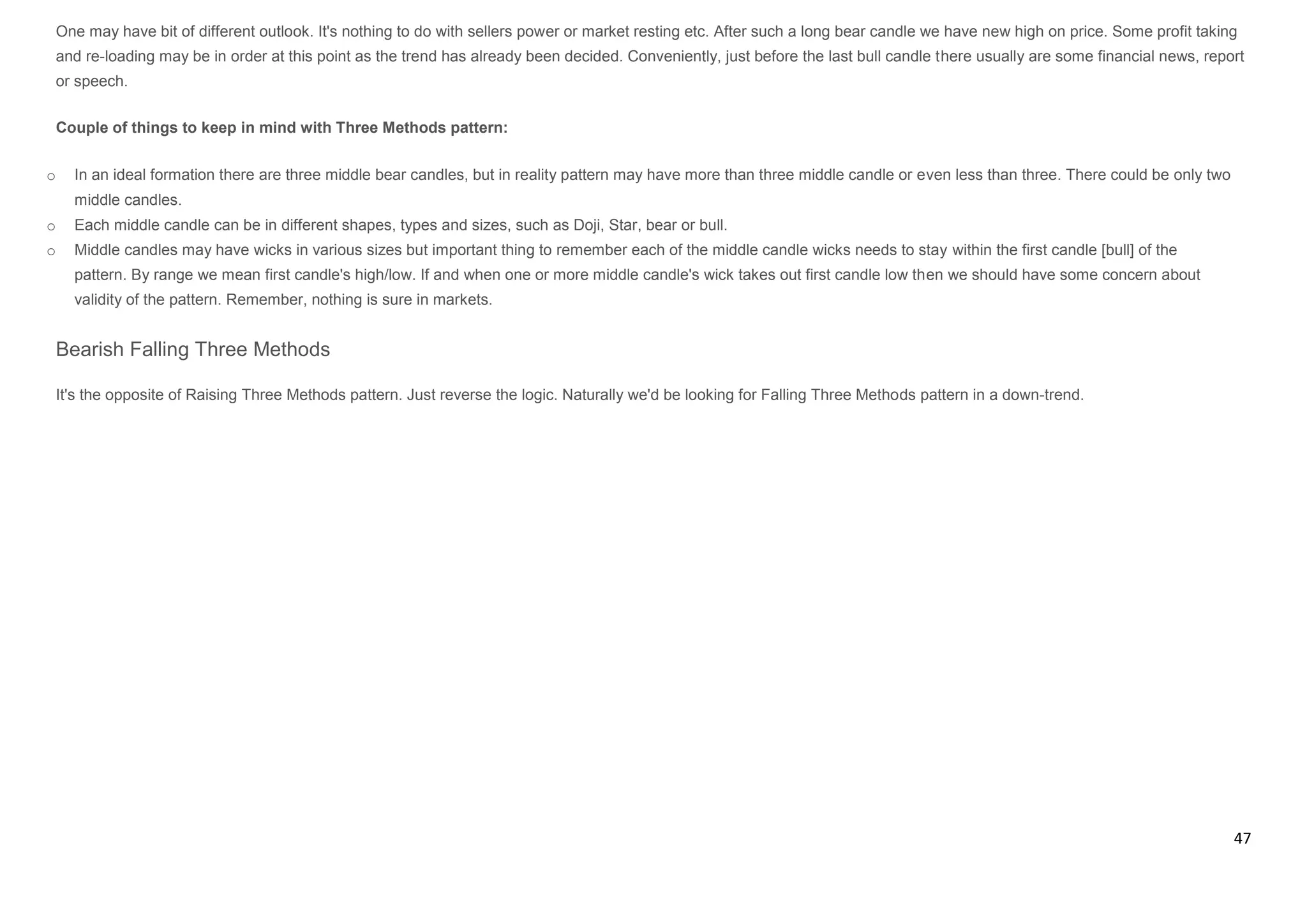 47
One may have bit of different outlook. It's nothing to do with sellers power or market resting etc. After such a long bear candle we have new high on price. Some profit taking
and re-loading may be in order at this point as the trend has already been decided. Conveniently, just before the last bull candle there usually are some financial news, report
or speech.
Couple of things to keep in mind with Three Methods pattern:
o In an ideal formation there are three middle bear candles, but in reality pattern may have more than three middle candle or even less than three. There could be only two
middle candles.
o Each middle candle can be in different shapes, types and sizes, such as Doji, Star, bear or bull.
o Middle candles may have wicks in various sizes but important thing to remember each of the middle candle wicks needs to stay within the first candle [bull] of the
pattern. By range we mean first candle's high/low. If and when one or more middle candle's wick takes out first candle low then we should have some concern about
validity of the pattern. Remember, nothing is sure in markets.
Bearish Falling Three Methods
It's the opposite of Raising Three Methods pattern. Just reverse the logic. Naturally we'd be looking for Falling Three Methods pattern in a down-trend.
 