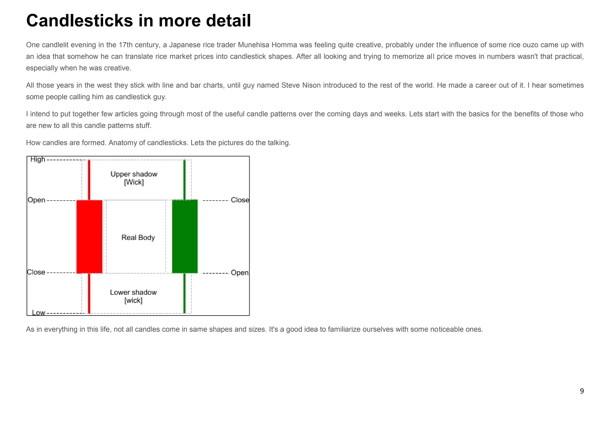 9
Candlesticks in more detail
One candlelit evening in the 17th century, a Japanese rice trader Munehisa Homma was feeling quite creative, probably under the influence of some rice ouzo came up with
an idea that somehow he can translate rice market prices into candlestick shapes. After all looking and trying to memorize all price moves in numbers wasn't that practical,
especially when he was creative.
All those years in the west they stick with line and bar charts, until guy named Steve Nison introduced to the rest of the world. He made a career out of it. I hear sometimes
some people calling him as candlestick guy.
I intend to put together few articles going through most of the useful candle patterns over the coming days and weeks. Lets start with the basics for the benefits of those who
are new to all this candle patterns stuff.
How candles are formed. Anatomy of candlesticks. Lets the pictures do the talking.
As in everything in this life, not all candles come in same shapes and sizes. It's a good idea to familiarize ourselves with some noticeable ones.
 
