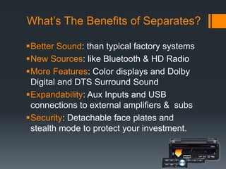 What’s The Benefits of Separates?Better Sound: than typical factory systemsNew Sources: like Bluetooth & HD RadioMore Features: Color displays and Dolby Digital and DTS Surround SoundExpandability: Aux Inputs and USB connections to external amplifiers &  subsSecurity: Detachable face plates and stealth mode to protect your investment.