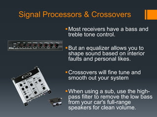 Signal Processors & CrossoversMost receivers have a bass and treble tone control. But an equalizer allows you to shape sound based on interior faults and personal likes.Crossovers will fine tune and smooth out your systemWhen using a sub, use the high-pass filter to remove the low bass from your car's full-range speakers for clean volume. 