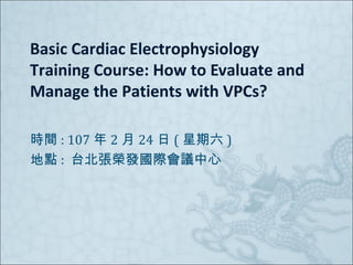 Basic Cardiac Electrophysiology
Training Course: How to Evaluate and
Manage the Patients with VPCs?
時間 : 107 年 2 月 24 日 ( 星期六 )
地點 : 台北張榮發國際會議中心
 