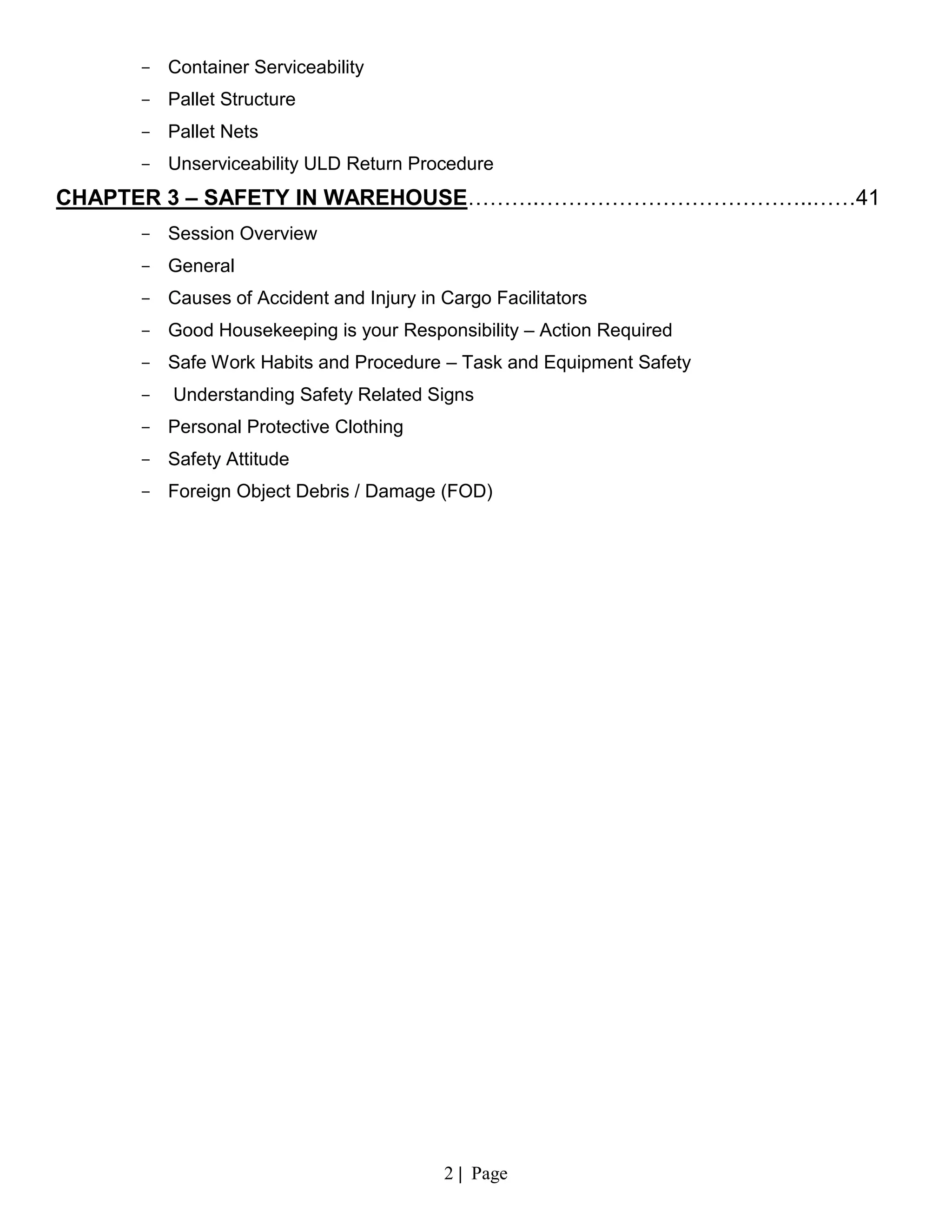 2 | Page
- Container Serviceability
- Pallet Structure
- Pallet Nets
- Unserviceability ULD Return Procedure
CHAPTER 3 – SAFETY IN WAREHOUSE……….………………………………..……41
- Session Overview
- General
- Causes of Accident and Injury in Cargo Facilitators
- Good Housekeeping is your Responsibility – Action Required
- Safe Work Habits and Procedure – Task and Equipment Safety
- Understanding Safety Related Signs
- Personal Protective Clothing
- Safety Attitude
- Foreign Object Debris / Damage (FOD)
 
