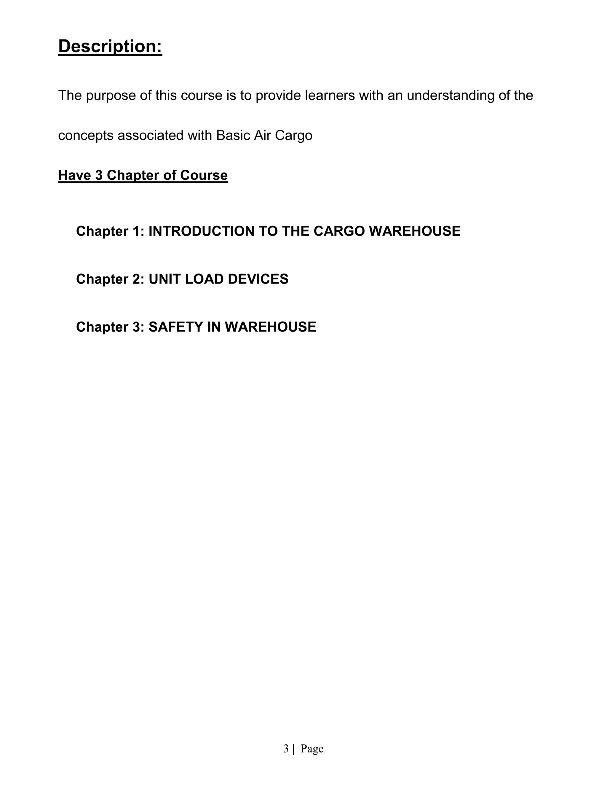3 | Page
Description:
The purpose of this course is to provide learners with an understanding of the
concepts associated with Basic Air Cargo
Have 3 Chapter of Course
Chapter 1: INTRODUCTION TO THE CARGO WAREHOUSE
Chapter 2: UNIT LOAD DEVICES
Chapter 3: SAFETY IN WAREHOUSE
 