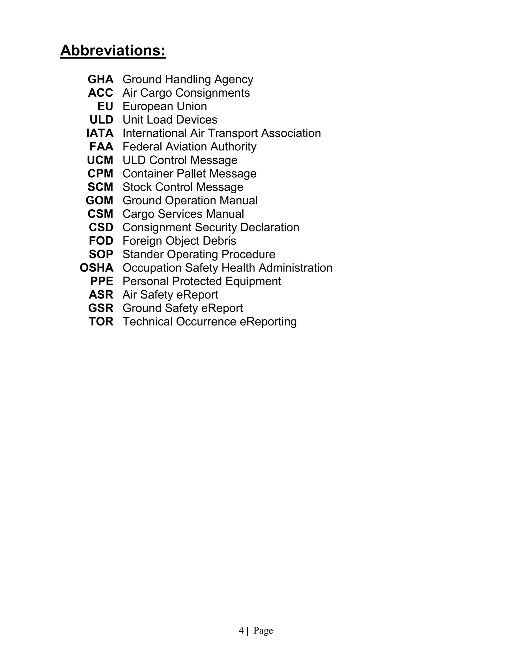 4 | Page
Abbreviations:
GHA Ground Handling Agency
ACC Air Cargo Consignments
EU European Union
ULD Unit Load Devices
IATA International Air Transport Association
FAA Federal Aviation Authority
UCM ULD Control Message
CPM Container Pallet Message
SCM Stock Control Message
GOM Ground Operation Manual
CSM Cargo Services Manual
CSD Consignment Security Declaration
FOD Foreign Object Debris
SOP Stander Operating Procedure
OSHA Occupation Safety Health Administration
PPE Personal Protected Equipment
ASR Air Safety eReport
GSR Ground Safety eReport
TOR Technical Occurrence eReporting
 