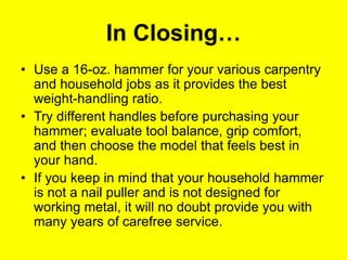 In Closing…
• Use a 16-oz. hammer for your various carpentry
and household jobs as it provides the best
weight-handling ratio.
• Try different handles before purchasing your
hammer; evaluate tool balance, grip comfort,
and then choose the model that feels best in
your hand.
• If you keep in mind that your household hammer
is not a nail puller and is not designed for
working metal, it will no doubt provide you with
many years of carefree service.
 