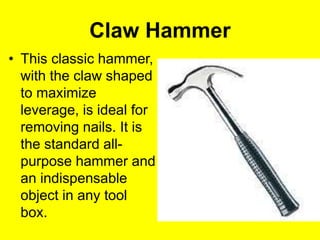 Claw Hammer
• This classic hammer,
with the claw shaped
to maximize
leverage, is ideal for
removing nails. It is
the standard all-
purpose hammer and
an indispensable
object in any tool
box.
 