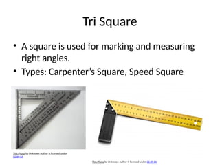 Tri Square
• A square is used for marking and measuring
right angles.
• Types: Carpenter’s Square, Speed Square
This Photo by Unknown Author is licensed under
CC BY-SA
This Photo by Unknown Author is licensed under CC BY-SA
 