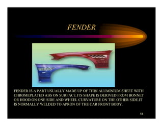 FENDER




FENDER IS A PART USUALLY MADE UP OF THIN ALUMINIUM SHEET WITH
CHROMEPLATED ABS ON SURFACE.ITS SHAPE IS DERIVED FROM BONNET
OR HOOD ON ONE SIDE AND WHEEL CURVATURE ON THE OTHER SIDE.IT
IS NORMALLY WELDED TO APRON OF THE CAR FRONT BODY.

                                                           18
 