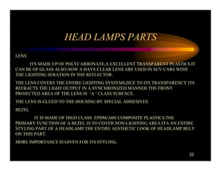 HEAD LAMPS PARTS
LENS
      ITS MADE UP OF POLYCARBONATE,A EXCELLENT TRANSPARENT PLASTICS.IT
CAN BE OF GLASS ALSO.NOW A DAYS CLEAR LENS ARE USED IN SUV CARS WITH
THE LIGHTING SERATION IN THE REFLECTOR.
THE LENS COVERS THE ENTIRE LIGHTING SYSTEMS,DUE TO ITS TRANSPARENCY ITS
REFRACTS THE LIGHT OUTPUT IN A SYNCHRONIZED MANNER.THE FRONT
PROJECTED AREA OF THE LENS IS ‘A ‘ CLASS SURFACE.
THE LENS IS GLUED TO THE HOUSING BY SPECIAL ADHESIVES.
BEZEL
        IT IS MADE OF HIGH CLASS EPDM/ABS COMPOSITE PLASTICS.THE
PRIMARY FUNCTION OF A BEZEL IS TO COVER NON-LIGHTING AREA.ITA AN ENTIRE
STYLING PART OF A HEADLAMP.THE ENTIRE AESTHETIC LOOK OF HEADLAMP RELY
ON THIS PART.
MORE IMPORTANCE IS GIVEN FOR ITS STYLING.

                                                                    22
 