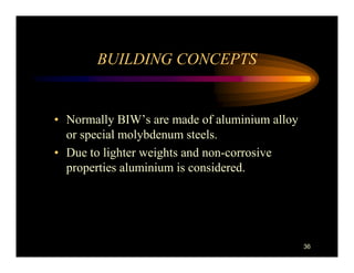 BUILDING CONCEPTS


• Normally BIW’s are made of aluminium alloy
  or special molybdenum steels.
• Due to lighter weights and non-corrosive
  properties aluminium is considered.




                                               36
 