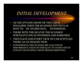 INITIAL DEVELOPMENT
• AS THE STYLING SHAPE OF THE CAR IS
  FINALISED ,THEN THE SCANNED TIFF DATA IS
  SENT TO 3D -STUDIO MAX, HYPERMESH.
• THERE WITH THE HELP OF THE SCANNED
  POINTS,STYLING IS OPTIMISED AND ENRICHED.
• THEN EACH AND EVERY VIEW OF CAR IS STYLED
  THERE AS AN IMAGED VIEW.
• HYPERMESH IS USED TO MAKE PRE ANALYSIS OF
  PERFORMANCE AND FUNCTIONALITY TO AVOID COST IN
  CONCEPT DEVELOPING AND IN TROUBLESHOOTING


                                                   39
 