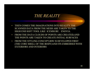 THE REALITY

• THEN COMES THE IMAGINATIONS INTO REALITY.THE
  SCANNED DATA FROM THE MESH ARE TAKEN TO THE
  HIGH END SOFT TOOL LIKE ICEMSURF, ENOVIA.
• FROM THE DATA CLOUDS OF POINTS ARE CREATED,AND
  THE POINTS ARE TAKEN TO CREATE INITIAL SURFACES
• FROM THE STYLING CONCEPT,BIW IS DEVELOPED FIRST
  (THE CORE SHELL OF THE BODY)AND ITS EMBEDDED WITH
  EXTERIORS AND INTERIORS




                                                 40
 
