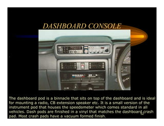 DASHBOARD CONSOLE


.




The dashboard pod is a binnacle that sits on top of the dashboard and is ideal
for mounting a radio, CB extension speaker etc. It is a small version of the
instrument pod that houses the speedometer which comes standard in all
vehicles. Dash pods are finished in a vinyl that matches the dashboard crash
                                                                       52
pad. Most crash pads have a vacuum formed finish.
 