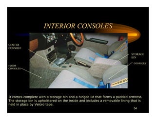 INTERIOR CONSOLES

CENTER
CONSOLE

                                                                             STORAGE
                                                                             BIN

                                                                              CONSOLES
FLOOR
CONSOLES




It comes complete with a storage bin and a hinged lid that forms a padded armrest.
The storage bin is upholstered on the inside and includes a removable lining that is
held in place by Velcro tape.
                                                                              54
 