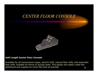 CENTER FLOOR CONSOLE




Half Length Center Floor Console

Available for all transmission types, column shift, manual floor shift, and automatic
floor shift. Suitable for bench or bucket seats. This design sits neatly under the
dashboard and supplies as much flat facia as possible                             55
 