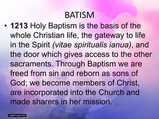 BATISM
• 1213 Holy Baptism is the basis of the
whole Christian life, the gateway to life
in the Spirit (vitae spiritualis ianua), and
the door which gives access to the other
sacraments. Through Baptism we are
freed from sin and reborn as sons of
God; we become members of Christ,
are incorporated into the Church and
made sharers in her mission.
 