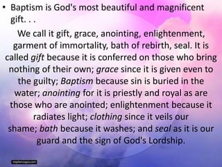 • Baptism is God's most beautiful and magnificent
gift. . .
We call it gift, grace, anointing, enlightenment,
garment of immortality, bath of rebirth, seal. It is
called gift because it is conferred on those who bring
nothing of their own; grace since it is given even to
the guilty; Baptism because sin is buried in the
water; anointing for it is priestly and royal as are
those who are anointed; enlightenment because it
radiates light; clothing since it veils our
shame; bath because it washes; and seal as it is our
guard and the sign of God's Lordship.
 