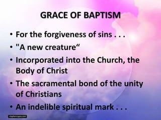 GRACE OF BAPTISM
• For the forgiveness of sins . . .
• "A new creature“
• Incorporated into the Church, the
Body of Christ
• The sacramental bond of the unity
of Christians
• An indelible spiritual mark . . .
 