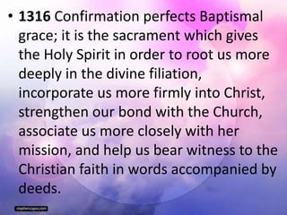 • 1316 Confirmation perfects Baptismal
grace; it is the sacrament which gives
the Holy Spirit in order to root us more
deeply in the divine filiation,
incorporate us more firmly into Christ,
strengthen our bond with the Church,
associate us more closely with her
mission, and help us bear witness to the
Christian faith in words accompanied by
deeds.
 