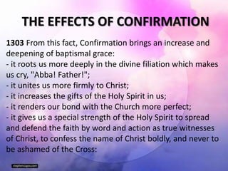 THE EFFECTS OF CONFIRMATION
1303 From this fact, Confirmation brings an increase and
deepening of baptismal grace:
- it roots us more deeply in the divine filiation which makes
us cry, "Abba! Father!";
- it unites us more firmly to Christ;
- it increases the gifts of the Holy Spirit in us;
- it renders our bond with the Church more perfect;
- it gives us a special strength of the Holy Spirit to spread
and defend the faith by word and action as true witnesses
of Christ, to confess the name of Christ boldly, and never to
be ashamed of the Cross:
 