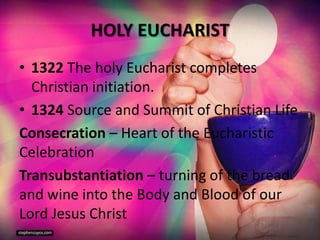 HOLY EUCHARIST
• 1322 The holy Eucharist completes
Christian initiation.
• 1324 Source and Summit of Christian Life
Consecration – Heart of the Eucharistic
Celebration
Transubstantiation – turning of the bread
and wine into the Body and Blood of our
Lord Jesus Christ
 