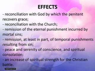 EFFECTS
- reconciliation with God by which the penitent
recovers grace;
- reconciliation with the Church;
- remission of the eternal punishment incurred by
mortal sins;
- remission, at least in part, of temporal punishments
resulting from sin;
- peace and serenity of conscience, and spiritual
consolation;
- an increase of spiritual strength for the Christian
battle.
 