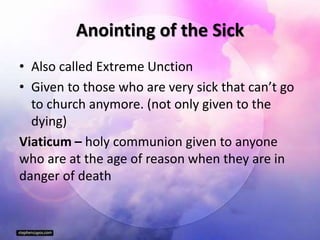 Anointing of the Sick
• Also called Extreme Unction
• Given to those who are very sick that can’t go
to church anymore. (not only given to the
dying)
Viaticum – holy communion given to anyone
who are at the age of reason when they are in
danger of death
 