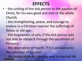 EFFECTS
• - the uniting of the sick person to the passion of
Christ, for his own good and that of the whole
Church;
- the strengthening, peace, and courage to
endure in a Christian manner the sufferings of
illness or old age;
- the forgiveness of sins, if the sick person was
not able to obtain it through the sacrament of
Penance;
- the restoration of health, if it is conducive to
the salvation of his soul;
- the preparation for passing over to eternal life.
 