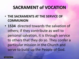 SACRAMENT of VOCATION
• THE SACRAMENTS AT THE SERVICE OF
COMMUNION
• 1534 directed towards the salvation of
others; if they contribute as well to
personal salvation, it is through service
to others that they do so. They confer a
particular mission in the Church and
serve to build up the People of God.
 
