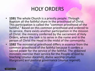 HOLY ORDERS
• 1591 The whole Church is a priestly people. Through
Baptism all the faithful share in the priesthood of Christ.
This participation is called the "common priesthood of the
faithful." Based on this common priesthood and ordered to
its service, there exists another participation in the mission
of Christ: the ministry conferred by the sacrament of Holy
Orders, where the task is to serve in the name and in the
person of Christ the Head in the midst of the community.
• 1592 The ministerial priesthood differs in essence from the
common priesthood of the faithful because it confers a
sacred power for the service of the faithful. The ordained
ministers exercise their service for the People of God by
teaching (munus docendi), divine worship (munus
liturgicum) and pastoral governance (munus regendi).
 